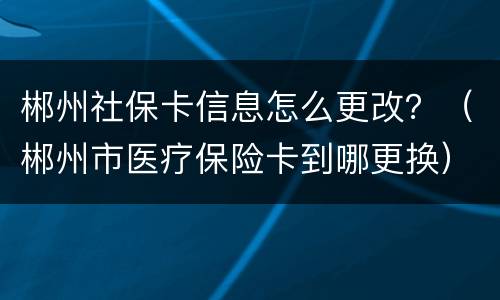 郴州社保卡信息怎么更改？（郴州市医疗保险卡到哪更换）