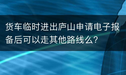 货车临时进出庐山申请电子报备后可以走其他路线么?