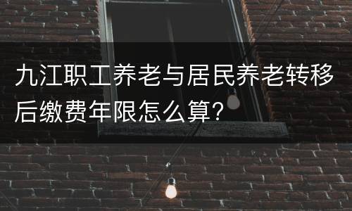 九江职工养老与居民养老转移后缴费年限怎么算?