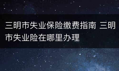 三明市失业保险缴费指南 三明市失业险在哪里办理