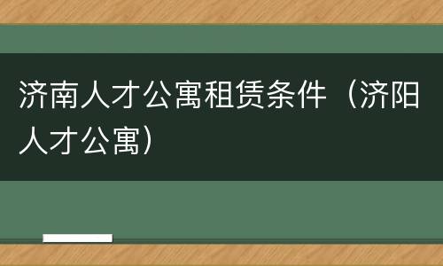 济南人才公寓租赁条件（济阳人才公寓）