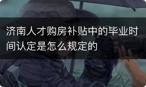 济南人才购房补贴中的毕业时间认定是怎么规定的