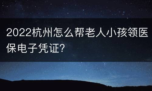 2022杭州怎么帮老人小孩领医保电子凭证?