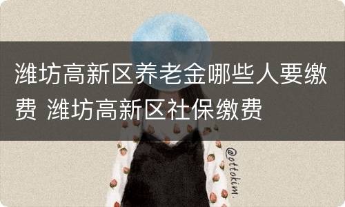 潍坊高新区养老金哪些人要缴费 潍坊高新区社保缴费