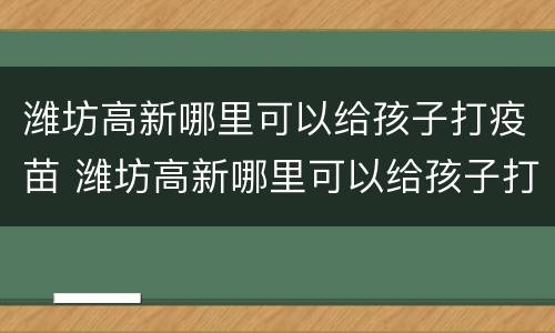 潍坊高新哪里可以给孩子打疫苗 潍坊高新哪里可以给孩子打疫苗接种