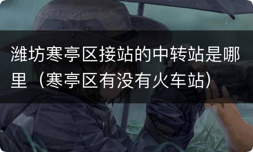 潍坊寒亭区接站的中转站是哪里（寒亭区有没有火车站）