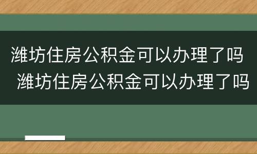 潍坊住房公积金可以办理了吗 潍坊住房公积金可以办理了吗