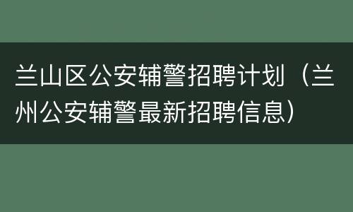 兰山区公安辅警招聘计划（兰州公安辅警最新招聘信息）