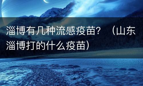 淄博有几种流感疫苗？（山东淄博打的什么疫苗）