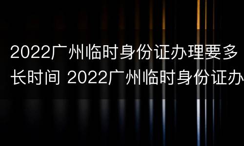2022广州临时身份证办理要多长时间 2022广州临时身份证办理要多长时间拿到