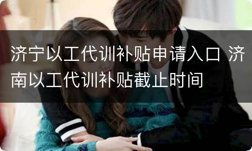 济宁以工代训补贴申请入口 济南以工代训补贴截止时间