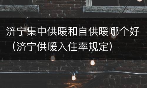 济宁集中供暖和自供暖哪个好（济宁供暖入住率规定）