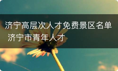 济宁高层次人才免费景区名单 济宁市青年人才