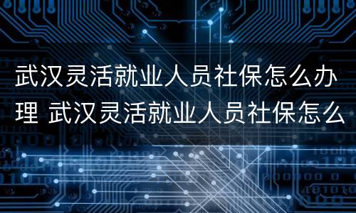 武汉灵活就业人员社保怎么办理 武汉灵活就业人员社保怎么办理退休