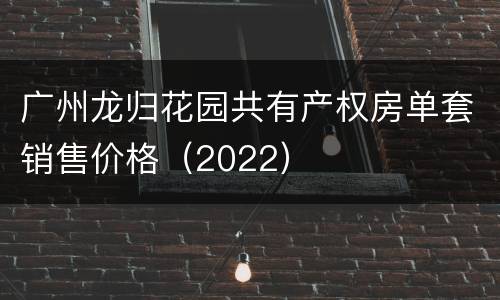 广州龙归花园共有产权房单套销售价格（2022）