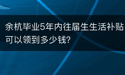 余杭毕业5年内往届生生活补贴可以领到多少钱？