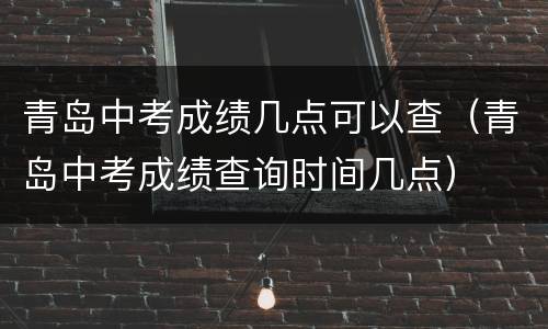 青岛中考成绩几点可以查（青岛中考成绩查询时间几点）