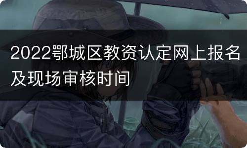 2022鄂城区教资认定网上报名及现场审核时间