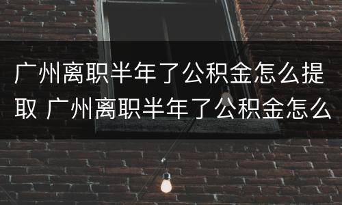 广州离职半年了公积金怎么提取 广州离职半年了公积金怎么提取出来