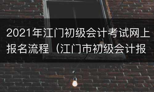 2021年江门初级会计考试网上报名流程（江门市初级会计报名时间）