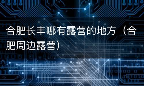 合肥长丰哪有露营的地方（合肥周边露营）