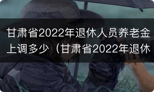 甘肃省2022年退休人员养老金上调多少（甘肃省2022年退休人员养老金上调多少了）