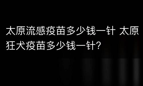 太原流感疫苗多少钱一针 太原狂犬疫苗多少钱一针?