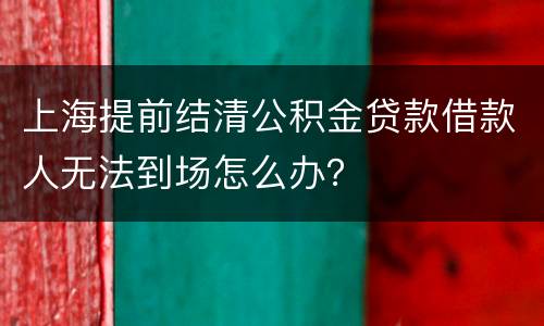 上海提前结清公积金贷款借款人无法到场怎么办？