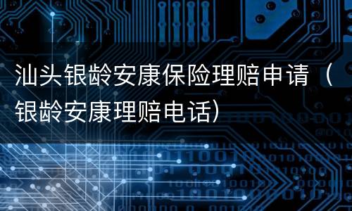 汕头银龄安康保险理赔申请（银龄安康理赔电话）
