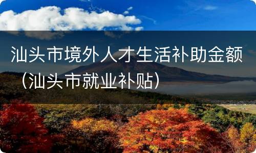 汕头市境外人才生活补助金额（汕头市就业补贴）