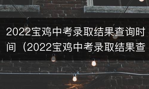 2022宝鸡中考录取结果查询时间（2022宝鸡中考录取结果查询时间是什么）