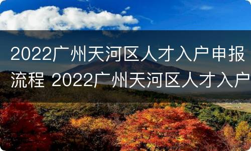 2022广州天河区人才入户申报流程 2022广州天河区人才入户申报流程图
