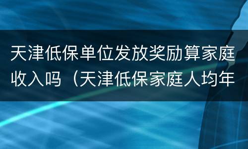 天津低保单位发放奖励算家庭收入吗（天津低保家庭人均年收入不能高于多少钱）