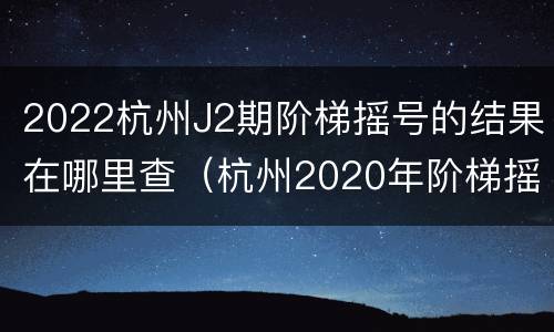 2022杭州J2期阶梯摇号的结果在哪里查（杭州2020年阶梯摇号时间）