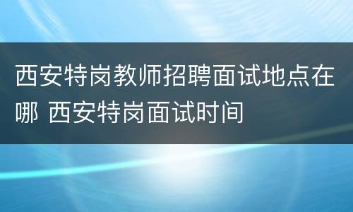 西安特岗教师招聘面试地点在哪 西安特岗面试时间