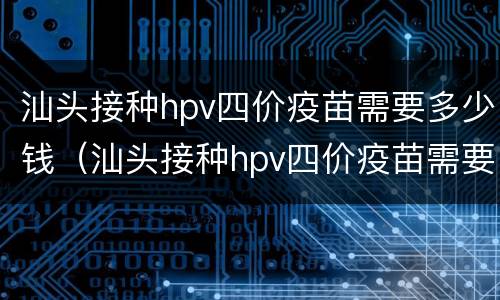 汕头接种hpv四价疫苗需要多少钱（汕头接种hpv四价疫苗需要多少钱）