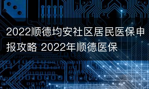 2022顺德均安社区居民医保申报攻略 2022年顺德医保