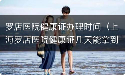 罗店医院健康证办理时间（上海罗店医院健康证几天能拿到）