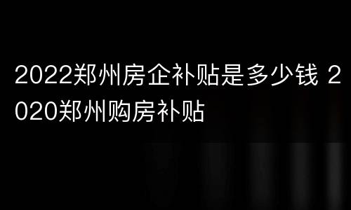 2022郑州房企补贴是多少钱 2020郑州购房补贴
