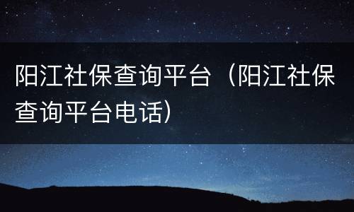 阳江社保查询平台（阳江社保查询平台电话）