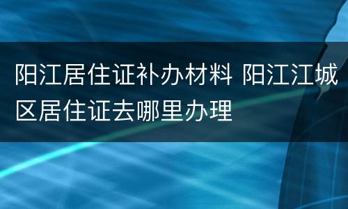 阳江居住证补办材料 阳江江城区居住证去哪里办理