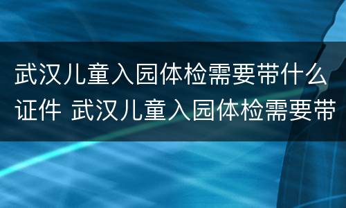武汉儿童入园体检需要带什么证件 武汉儿童入园体检需要带什么证件去