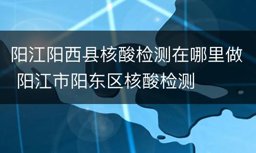 阳江阳西县核酸检测在哪里做 阳江市阳东区核酸检测