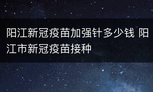 阳江新冠疫苗加强针多少钱 阳江市新冠疫苗接种