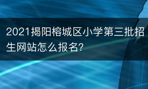 2021揭阳榕城区小学第三批招生网站怎么报名？