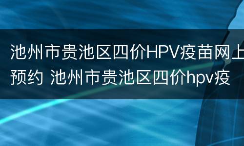 池州市贵池区四价HPV疫苗网上预约 池州市贵池区四价hpv疫苗网上预约