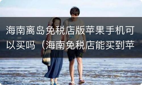 海南离岛免税店版苹果手机可以买吗（海南免税店能买到苹果手机吗）