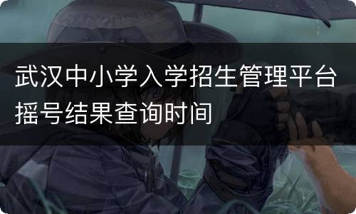 武汉中小学入学招生管理平台摇号结果查询时间