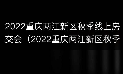 2022重庆两江新区秋季线上房交会（2022重庆两江新区秋季线上房交会时间）