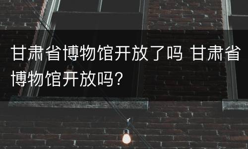 甘肃省博物馆开放了吗 甘肃省博物馆开放吗?